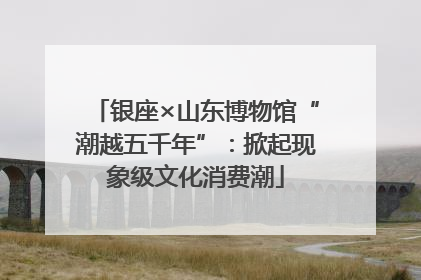 银座×山东博物馆“潮越五千年”：掀起现象级文化消费潮