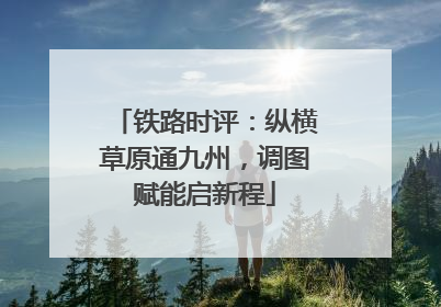 铁路时评：纵横草原通九州，调图赋能启新程