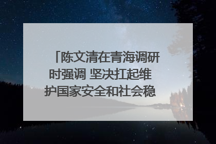 陈文清在青海调研时强调 坚决扛起维护国家安全和社会稳定职责使命 为谱写中国式现代化青海篇章贡献政法力量