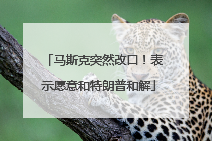 马斯克突然改口！表示愿意和特朗普和解