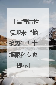 高考后医院迎来“摘镜热”！十堰眼科专家提示