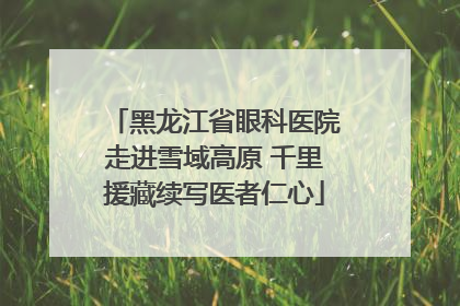 黑龙江省眼科医院走进雪域高原 千里援藏续写医者仁心