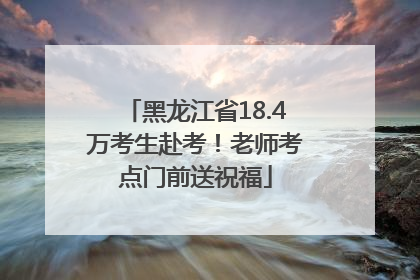 黑龙江省18.4万考生赴考！老师考点门前送祝福