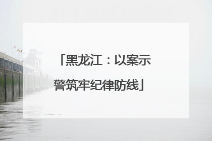 黑龙江：以案示警筑牢纪律防线