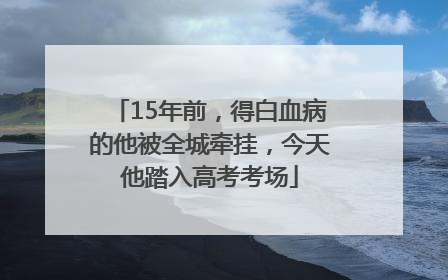15年前，得白血病的他被全城牵挂，今天他踏入高考考场