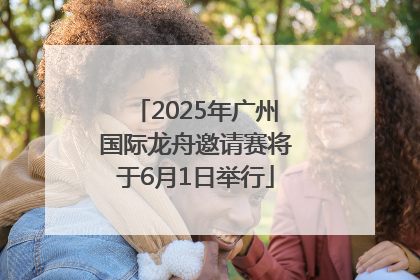 2025年广州国际龙舟邀请赛将于6月1日举行