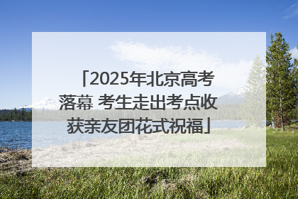 2025年北京高考落幕 考生走出考点收获亲友团花式祝福