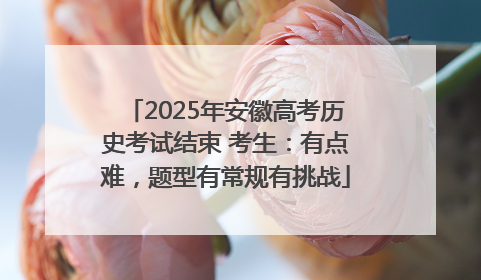 2025年安徽高考历史考试结束 考生：有点难，题型有常规有挑战