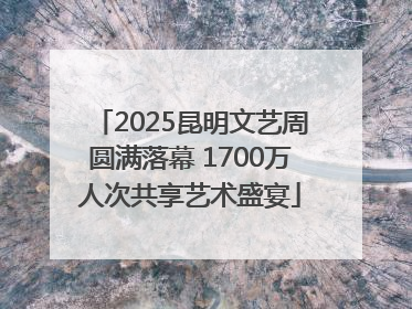 2025昆明文艺周圆满落幕 1700万人次共享艺术盛宴