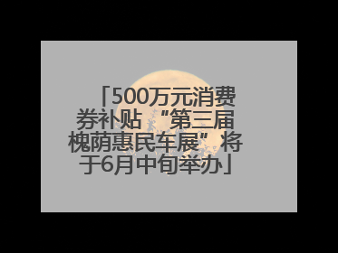 500万元消费券补贴 “第三届槐荫惠民车展”将于6月中旬举办
