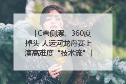C弯侧漂、360度掉头 大运河龙舟赛上演高难度“技术流”