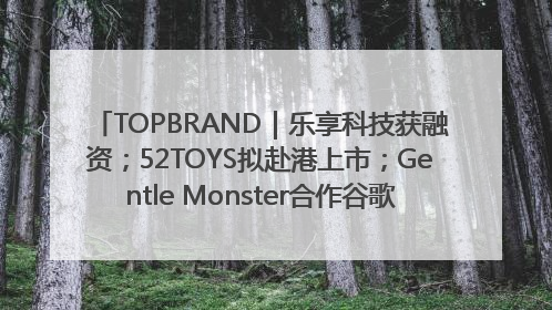 TOPBRAND｜乐享科技获融资；52TOYS拟赴港上市；Gentle Monster合作谷歌；Valentino传播官离职